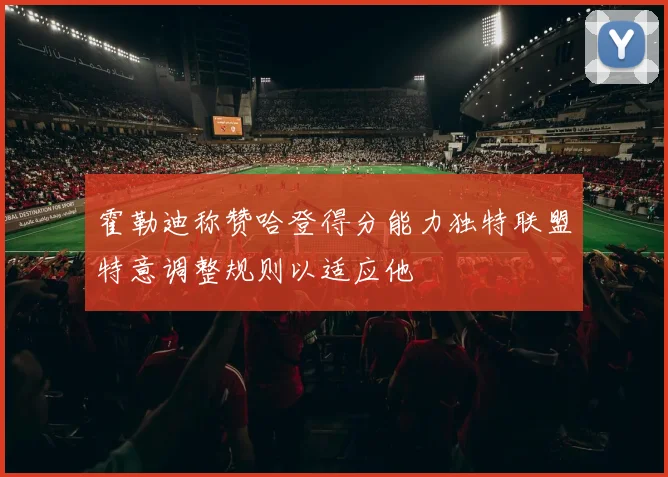 霍勒迪称赞哈登得分能力独特联盟特意调整规则以适应他