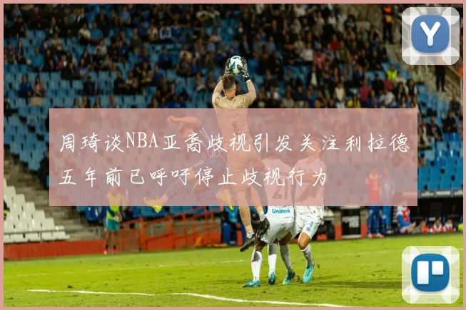 周琦谈NBA亚裔歧视引发关注利拉德五年前已呼吁停止歧视行为