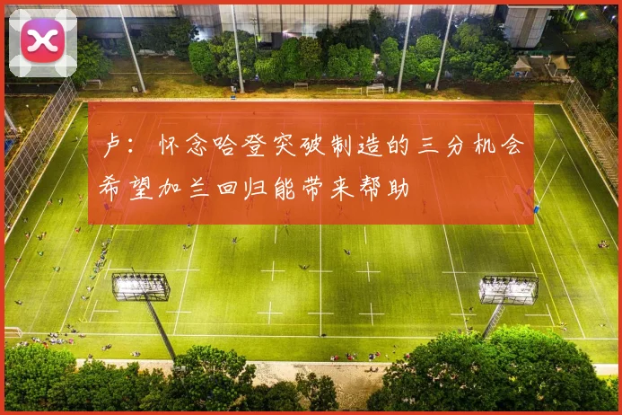 卢：怀念哈登突破制造的三分机会希望加兰回归能带来帮助