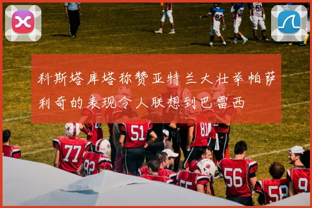 科斯塔库塔称赞亚特兰大壮举帕萨利奇的表现令人联想到巴雷西
