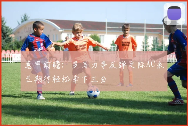 意甲前瞻：罗马力争反弹之际AC米兰期待轻松拿下三分