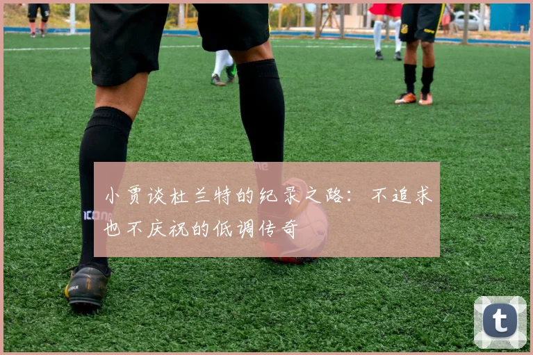 小贾谈杜兰特的纪录之路：不追求也不庆祝的低调传奇