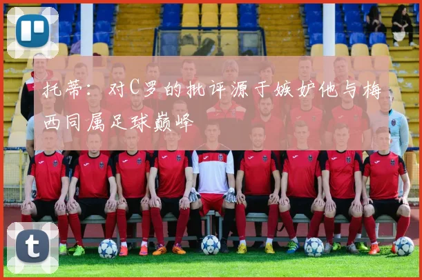 托蒂：对C罗的批评源于嫉妒他与梅西同属足球巅峰