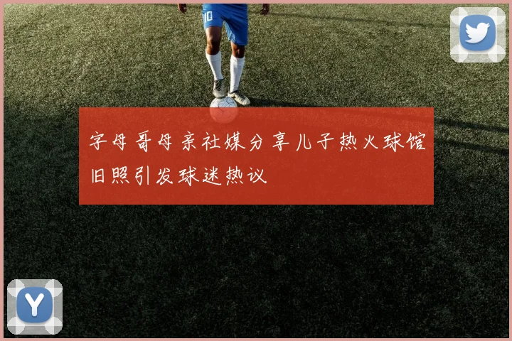 字母哥母亲社媒分享儿子热火球馆旧照引发球迷热议