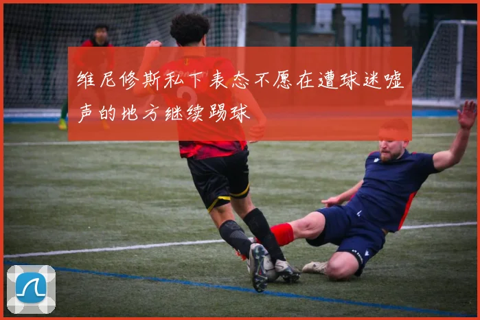 维尼修斯私下表态不愿在遭球迷嘘声的地方继续踢球
