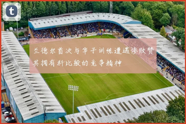 兰德尔首次与华子训练遭遇惨败赞其拥有科比般的竞争精神