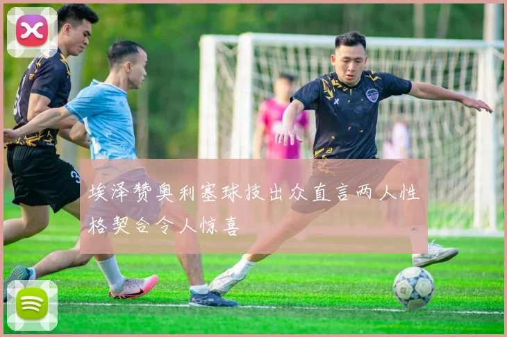 埃泽赞奥利塞球技出众直言两人性格契合令人惊喜