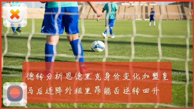 德转分析恩德里克身价变化加盟皇马后连降外租里昂能否逆转回升