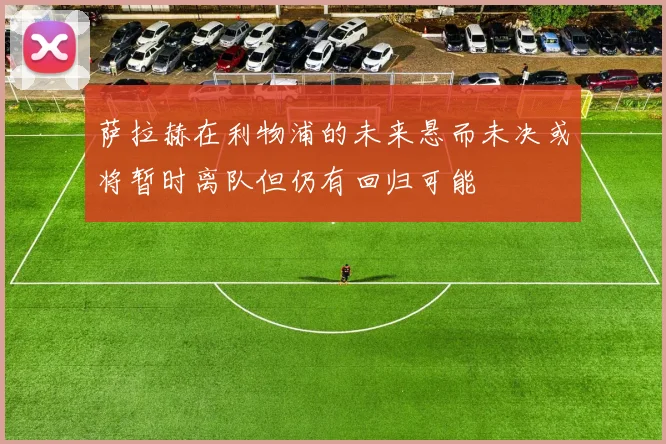 萨拉赫在利物浦的未来悬而未决或将暂时离队但仍有回归可能